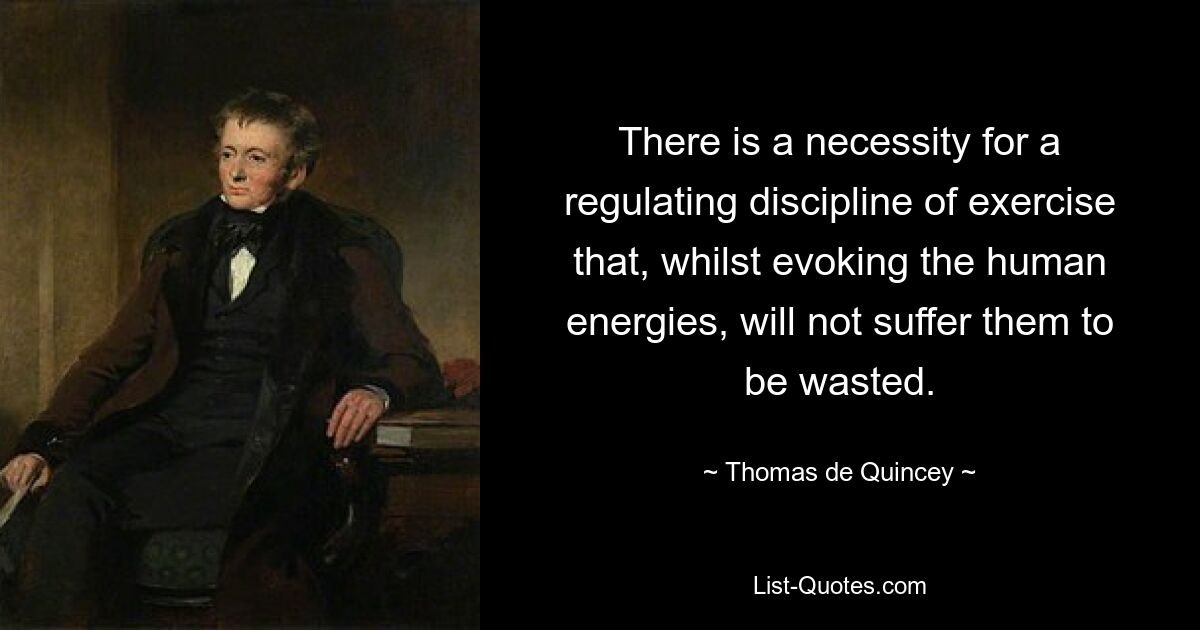 There is a necessity for a regulating discipline of exercise that, whilst evoking the human energies, will not suffer them to be wasted. — © Thomas de Quincey