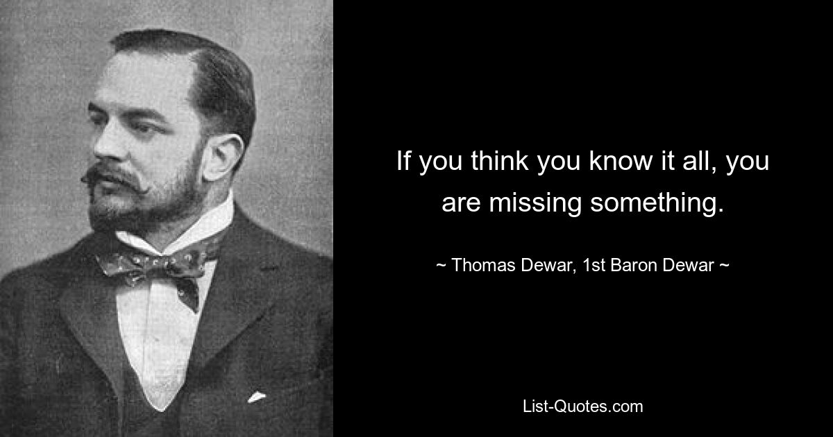 If you think you know it all, you are missing something. — © Thomas Dewar, 1st Baron Dewar