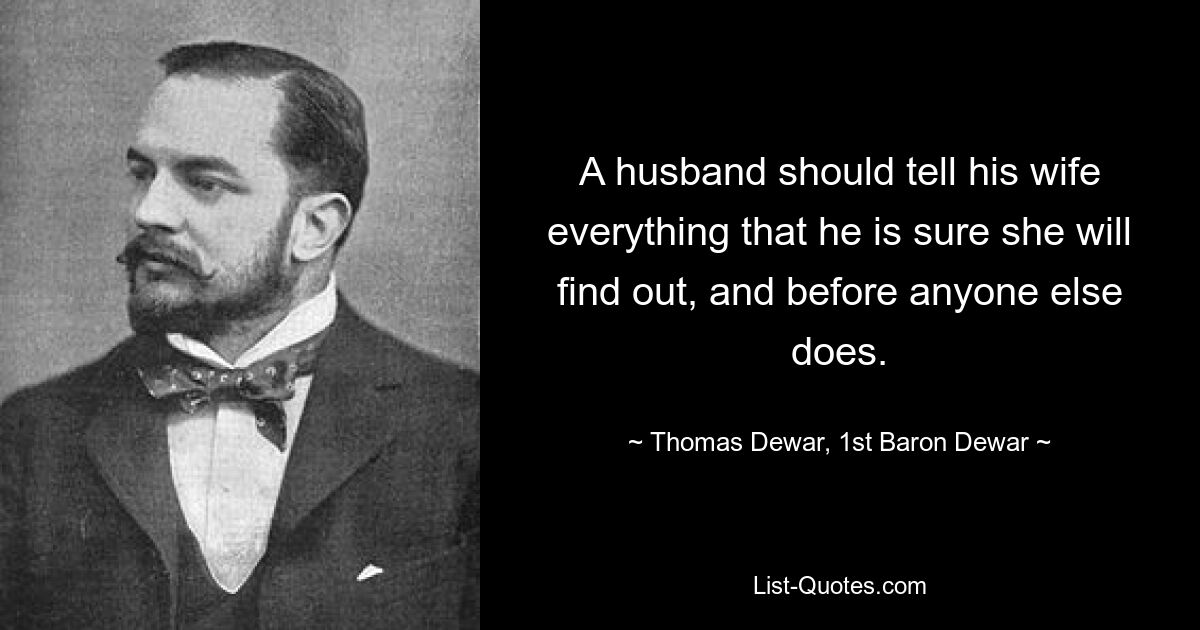 A husband should tell his wife everything that he is sure she will find out, and before anyone else does. — © Thomas Dewar, 1st Baron Dewar