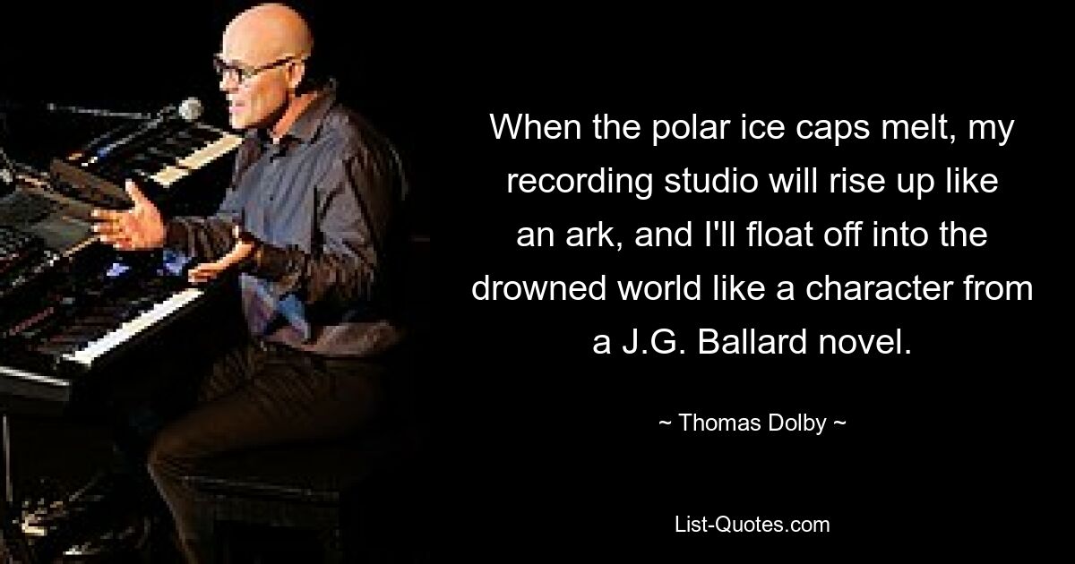 When the polar ice caps melt, my recording studio will rise up like an ark, and I'll float off into the drowned world like a character from a J.G. Ballard novel. — © Thomas Dolby