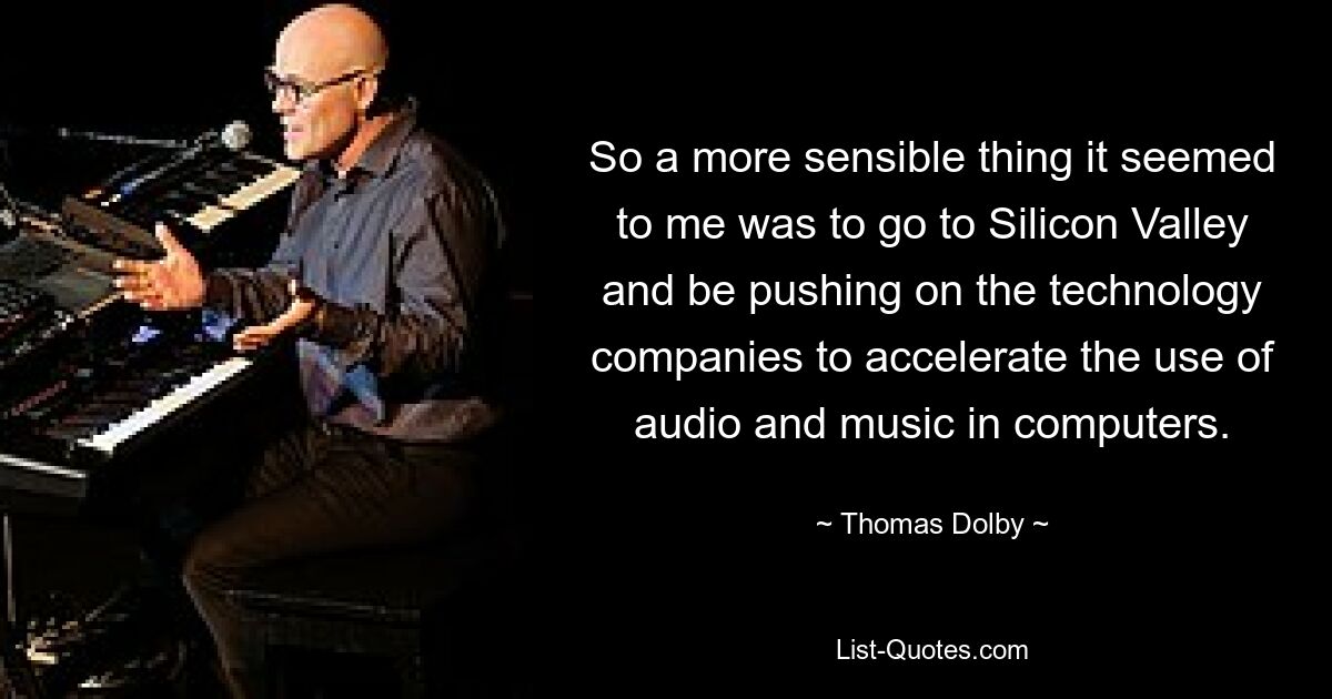 So a more sensible thing it seemed to me was to go to Silicon Valley and be pushing on the technology companies to accelerate the use of audio and music in computers. — © Thomas Dolby