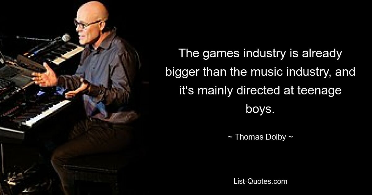 The games industry is already bigger than the music industry, and it's mainly directed at teenage boys. — © Thomas Dolby