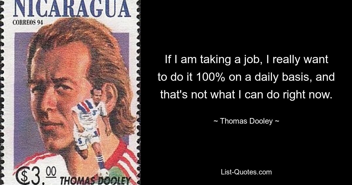 If I am taking a job, I really want to do it 100% on a daily basis, and that's not what I can do right now. — © Thomas Dooley