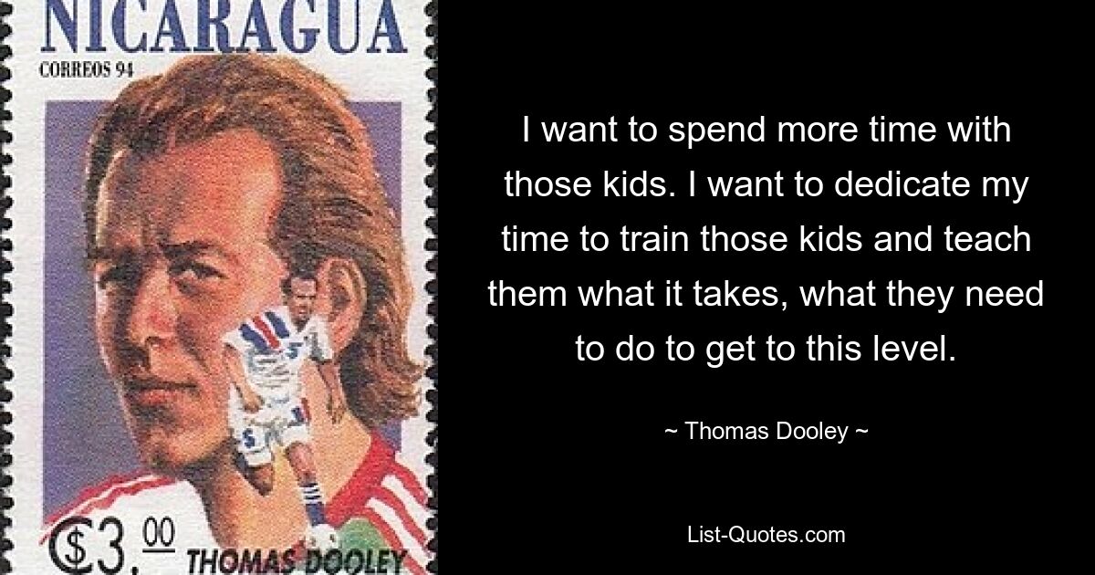 I want to spend more time with those kids. I want to dedicate my time to train those kids and teach them what it takes, what they need to do to get to this level. — © Thomas Dooley