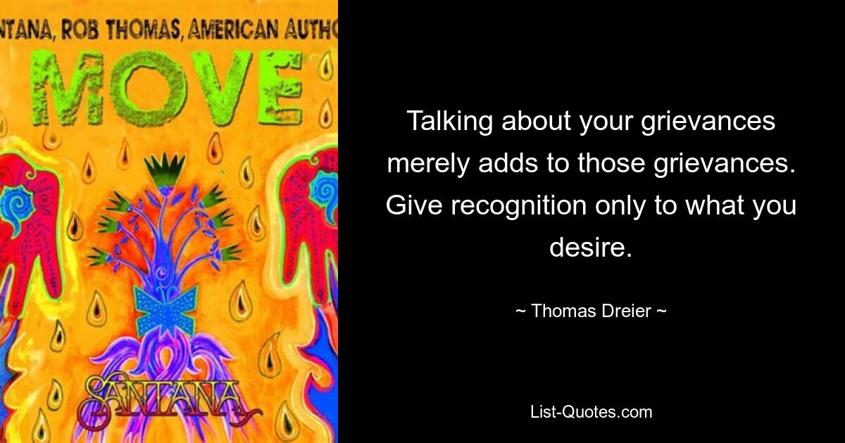 Talking about your grievances merely adds to those grievances. Give recognition only to what you desire. — © Thomas Dreier