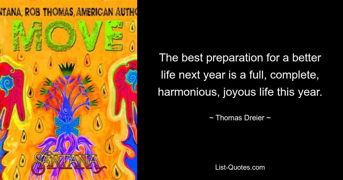 The best preparation for a better life next year is a full, complete, harmonious, joyous life this year. — © Thomas Dreier