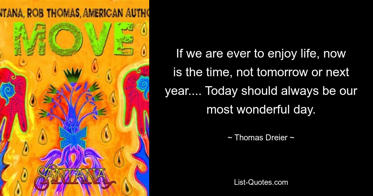 If we are ever to enjoy life, now is the time, not tomorrow or next year.... Today should always be our most wonderful day. — © Thomas Dreier