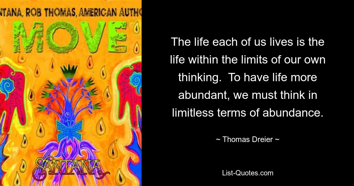 The life each of us lives is the life within the limits of our own thinking.  To have life more abundant, we must think in limitless terms of abundance. — © Thomas Dreier