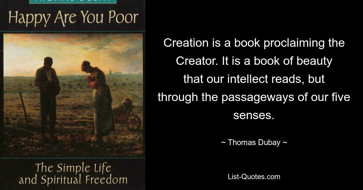 Creation is a book proclaiming the Creator. It is a book of beauty that our intellect reads, but through the passageways of our five senses. — © Thomas Dubay