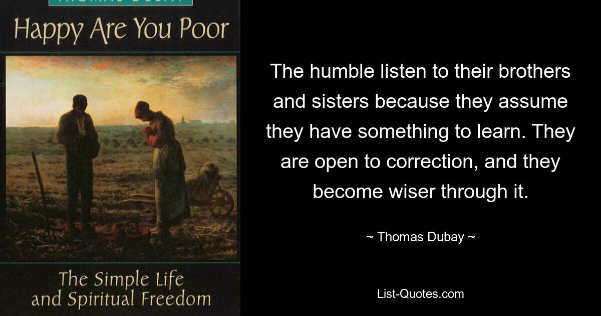 The humble listen to their brothers and sisters because they assume they have something to learn. They are open to correction, and they become wiser through it. — © Thomas Dubay