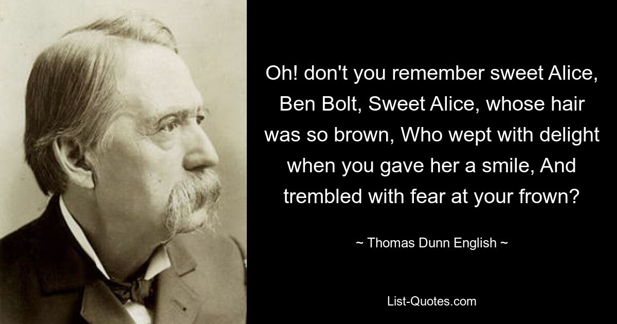 Oh! don't you remember sweet Alice, Ben Bolt, Sweet Alice, whose hair was so brown, Who wept with delight when you gave her a smile, And trembled with fear at your frown? — © Thomas Dunn English