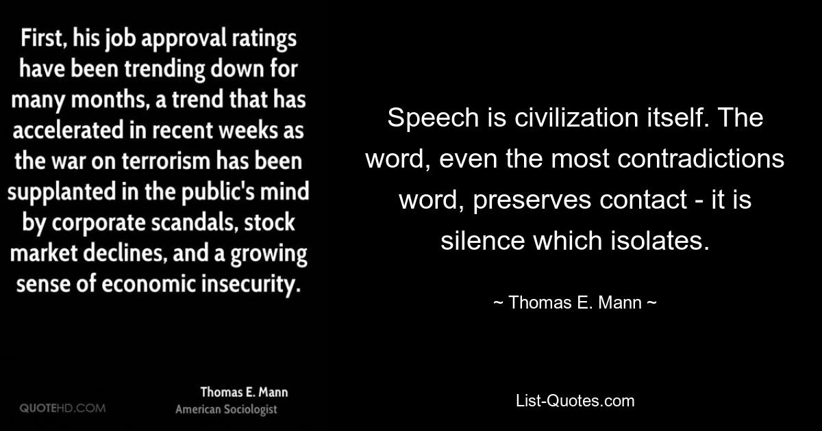 Speech is civilization itself. The word, even the most contradictions word, preserves contact - it is silence which isolates. — © Thomas E. Mann