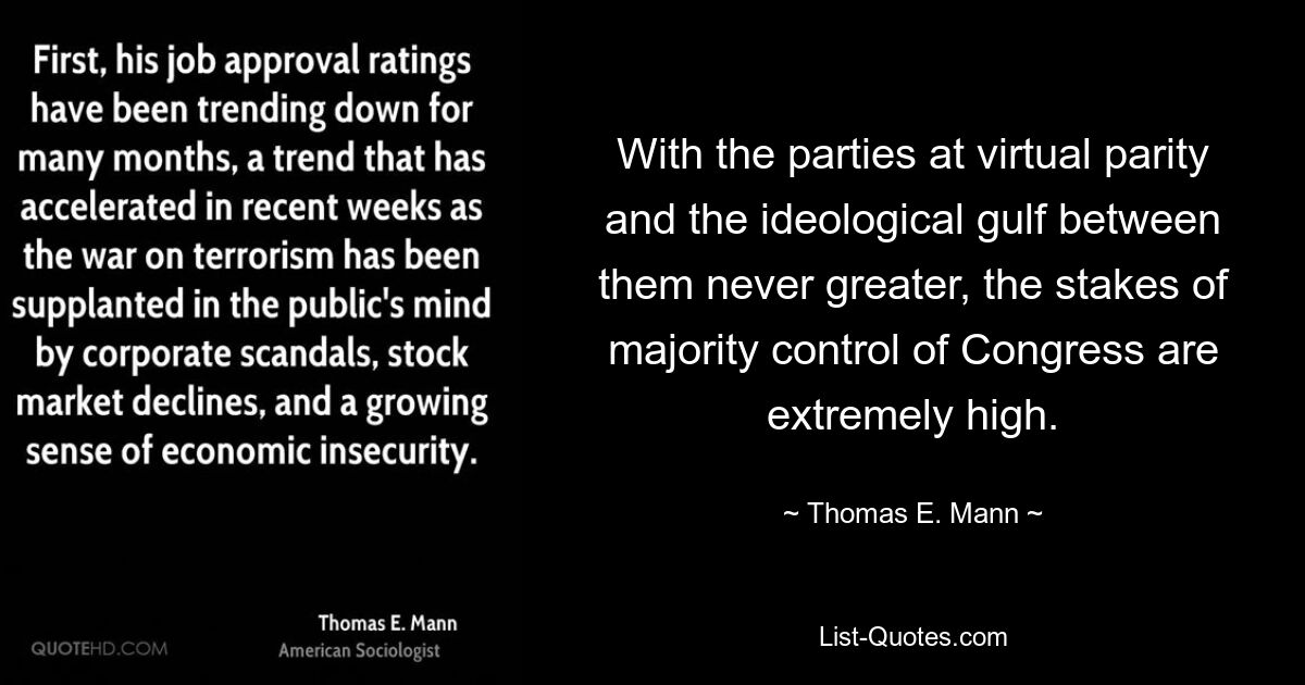 With the parties at virtual parity and the ideological gulf between them never greater, the stakes of majority control of Congress are extremely high. — © Thomas E. Mann