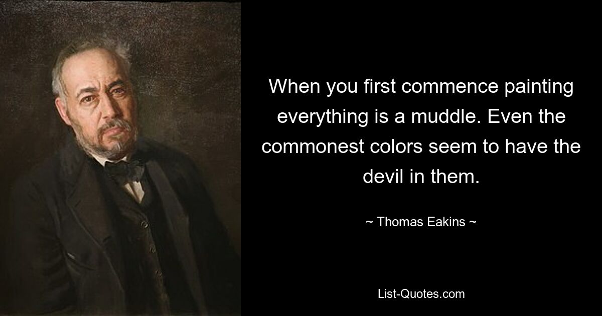 When you first commence painting everything is a muddle. Even the commonest colors seem to have the devil in them. — © Thomas Eakins