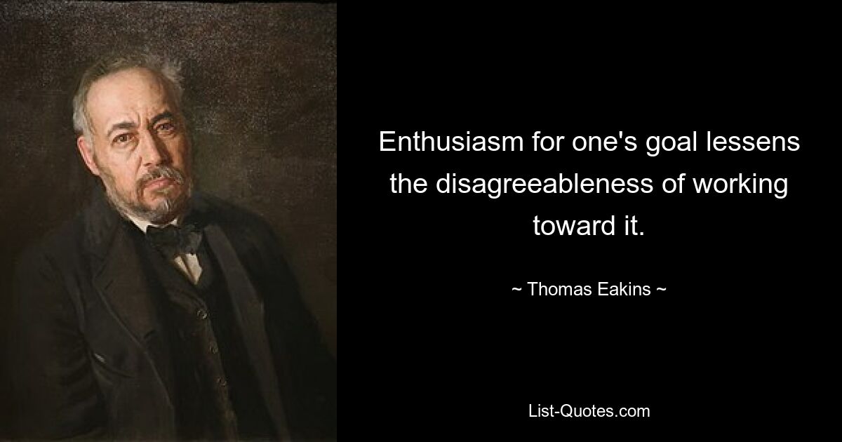 Enthusiasm for one's goal lessens the disagreeableness of working toward it. — © Thomas Eakins