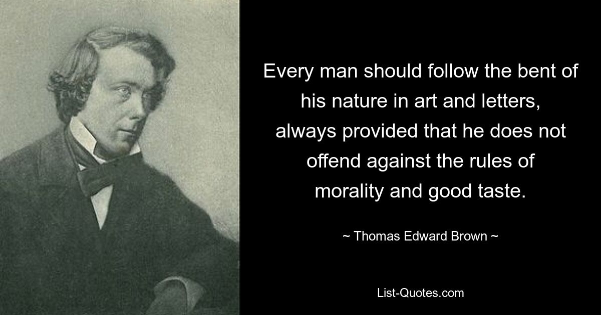 Every man should follow the bent of his nature in art and letters, always provided that he does not offend against the rules of morality and good taste. — © Thomas Edward Brown