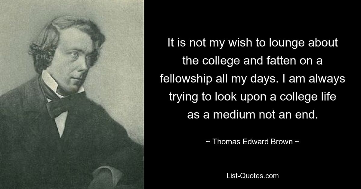 It is not my wish to lounge about the college and fatten on a fellowship all my days. I am always trying to look upon a college life as a medium not an end. — © Thomas Edward Brown