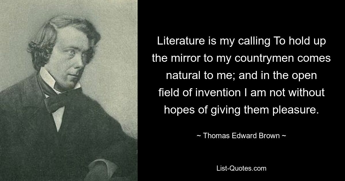 Literature is my calling To hold up the mirror to my countrymen comes natural to me; and in the open field of invention I am not without hopes of giving them pleasure. — © Thomas Edward Brown