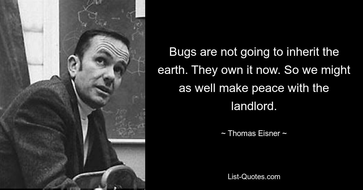 Bugs are not going to inherit the earth. They own it now. So we might as well make peace with the landlord. — © Thomas Eisner