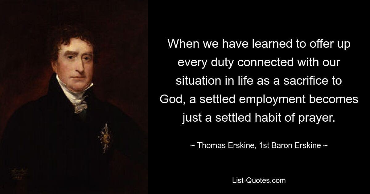 When we have learned to offer up every duty connected with our situation in life as a sacrifice to God, a settled employment becomes just a settled habit of prayer. — © Thomas Erskine, 1st Baron Erskine