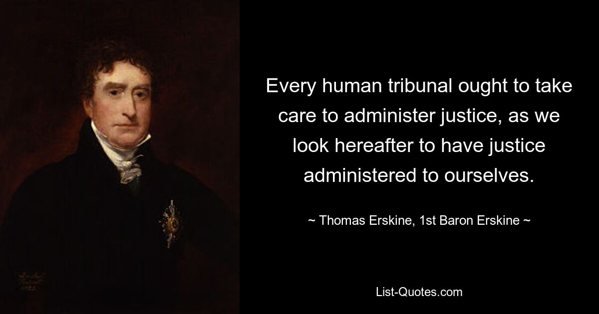 Every human tribunal ought to take care to administer justice, as we look hereafter to have justice administered to ourselves. — © Thomas Erskine, 1st Baron Erskine