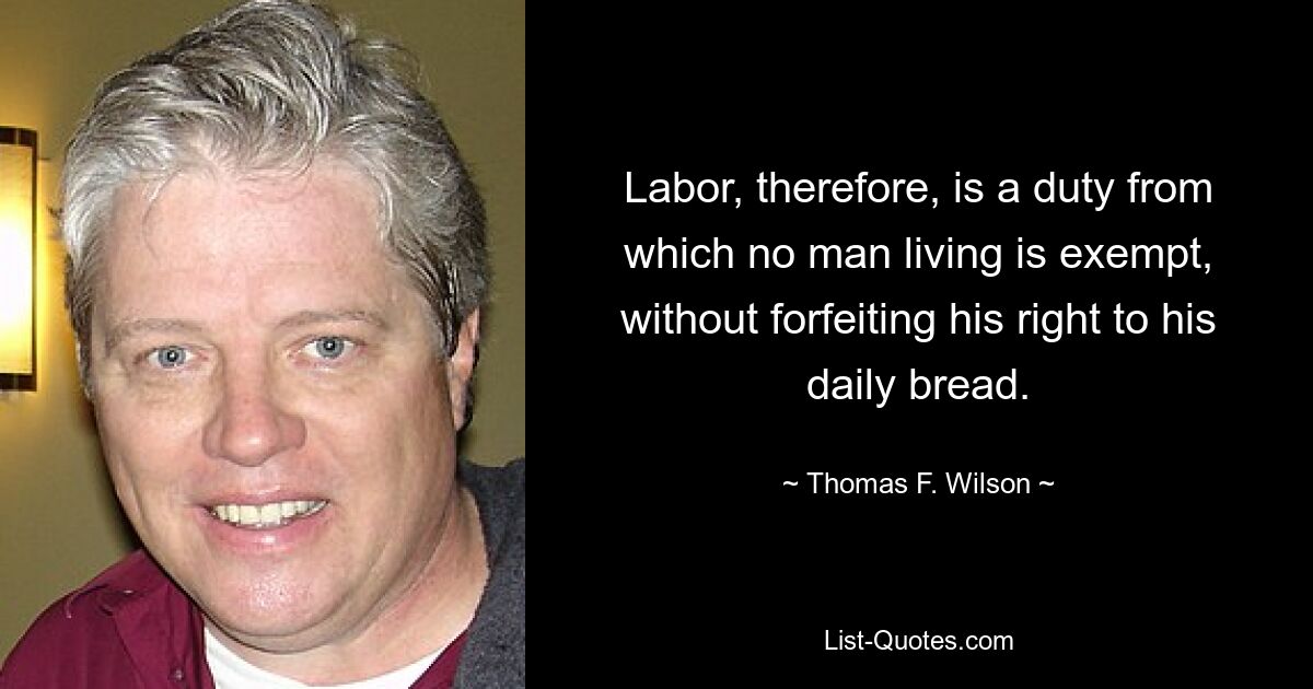 Labor, therefore, is a duty from which no man living is exempt, without forfeiting his right to his daily bread. — © Thomas F. Wilson