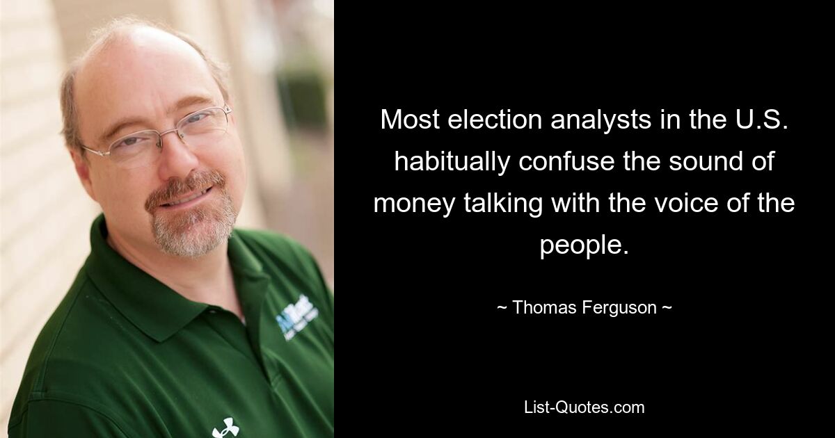 Most election analysts in the U.S. habitually confuse the sound of money talking with the voice of the people. — © Thomas Ferguson