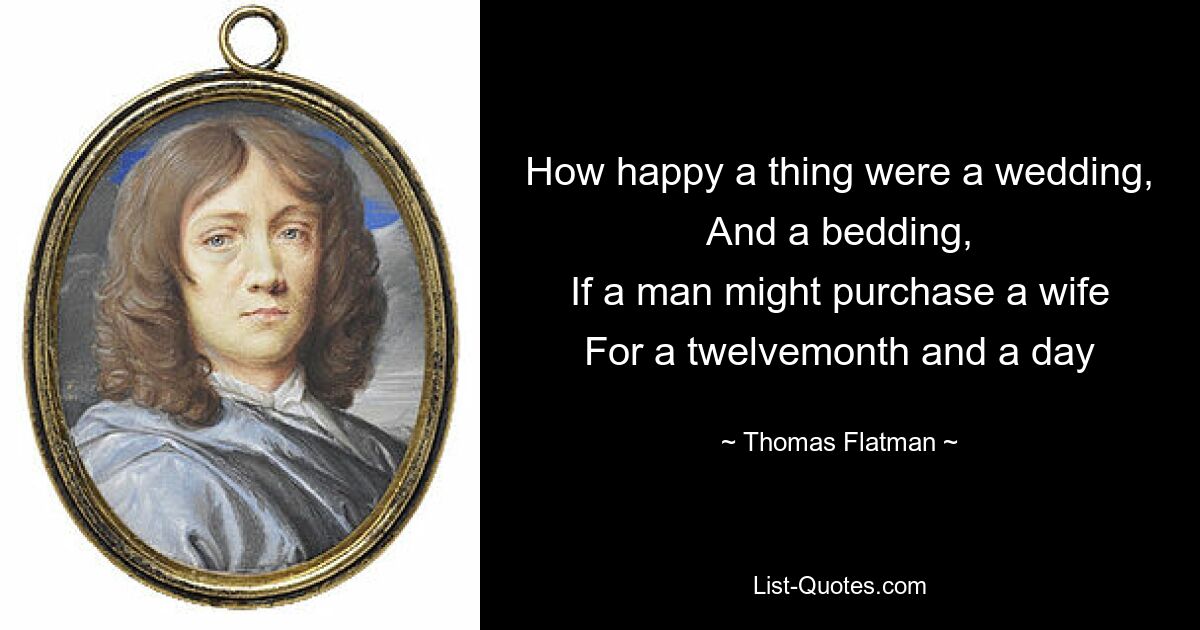 How happy a thing were a wedding,
And a bedding,
If a man might purchase a wife
For a twelvemonth and a day — © Thomas Flatman