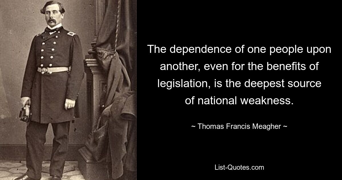 The dependence of one people upon another, even for the benefits of legislation, is the deepest source of national weakness. — © Thomas Francis Meagher