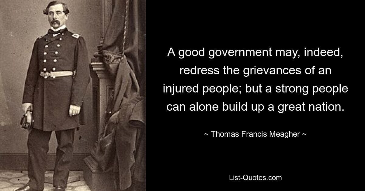 A good government may, indeed, redress the grievances of an injured people; but a strong people can alone build up a great nation. — © Thomas Francis Meagher