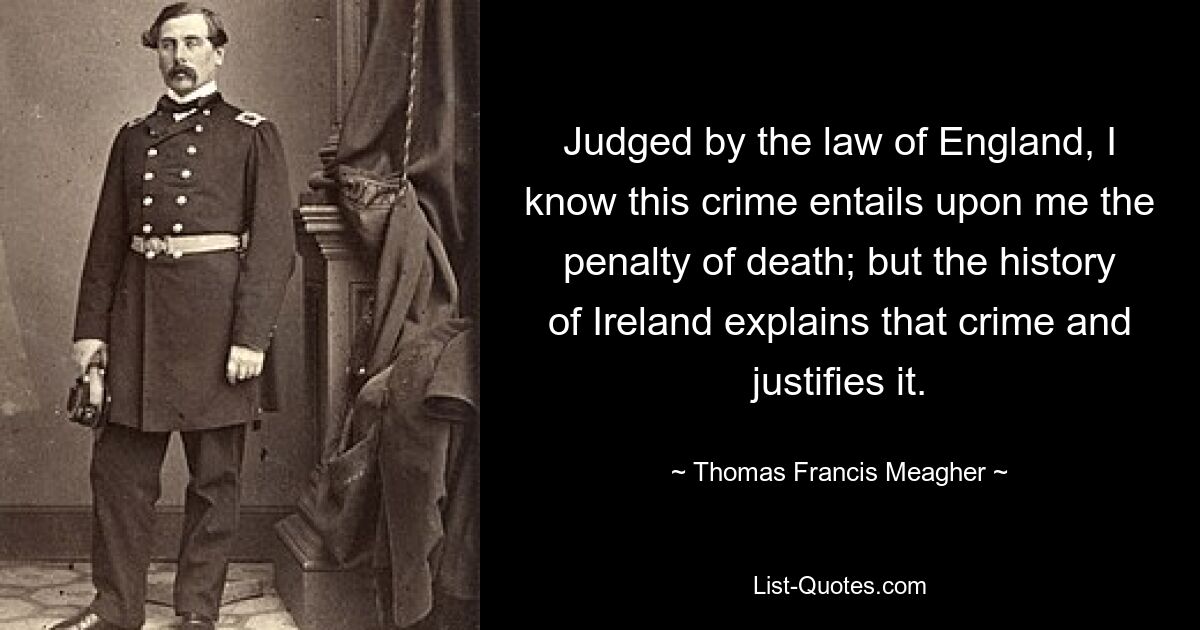 Judged by the law of England, I know this crime entails upon me the penalty of death; but the history of Ireland explains that crime and justifies it. — © Thomas Francis Meagher