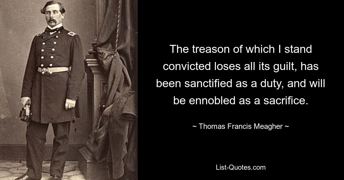 The treason of which I stand convicted loses all its guilt, has been sanctified as a duty, and will be ennobled as a sacrifice. — © Thomas Francis Meagher