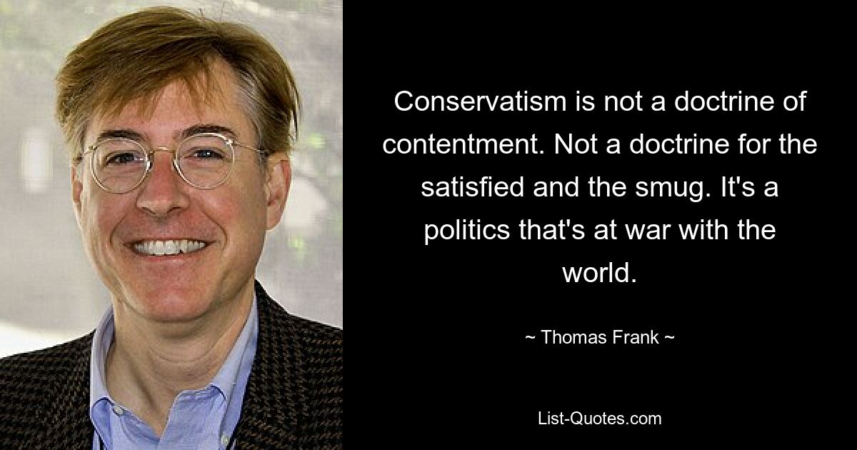 Conservatism is not a doctrine of contentment. Not a doctrine for the satisfied and the smug. It's a politics that's at war with the world. — © Thomas Frank