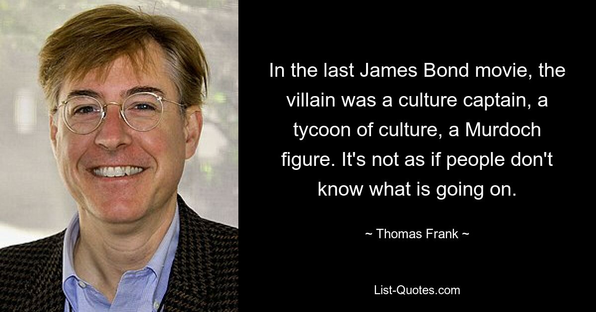 In the last James Bond movie, the villain was a culture captain, a tycoon of culture, a Murdoch figure. It's not as if people don't know what is going on. — © Thomas Frank