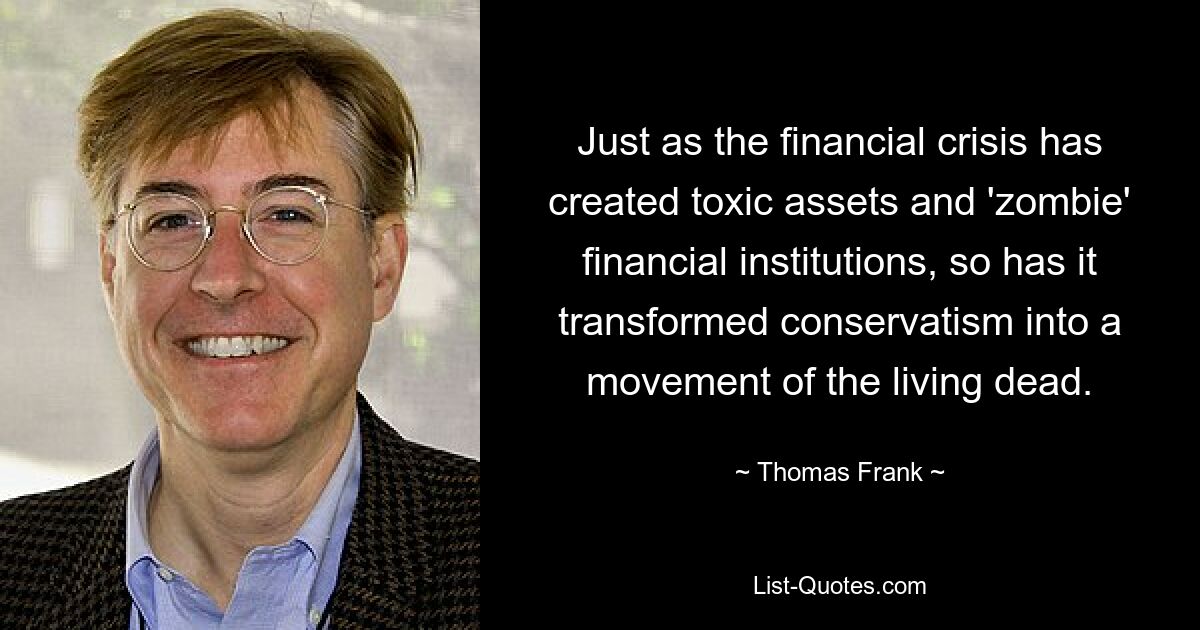 Just as the financial crisis has created toxic assets and 'zombie' financial institutions, so has it transformed conservatism into a movement of the living dead. — © Thomas Frank