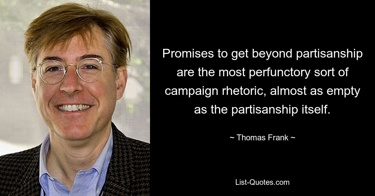 Promises to get beyond partisanship are the most perfunctory sort of campaign rhetoric, almost as empty as the partisanship itself. — © Thomas Frank