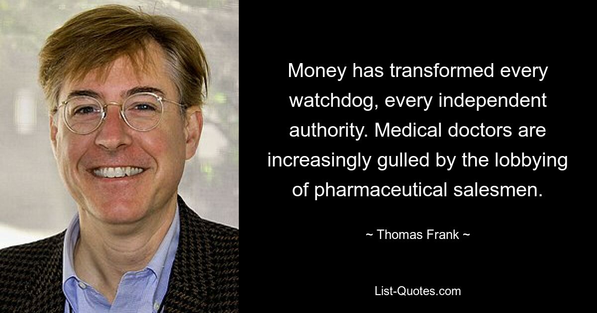 Money has transformed every watchdog, every independent authority. Medical doctors are increasingly gulled by the lobbying of pharmaceutical salesmen. — © Thomas Frank