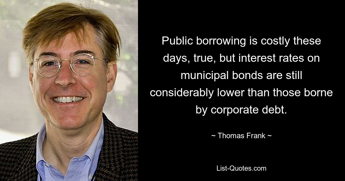 Public borrowing is costly these days, true, but interest rates on municipal bonds are still considerably lower than those borne by corporate debt. — © Thomas Frank