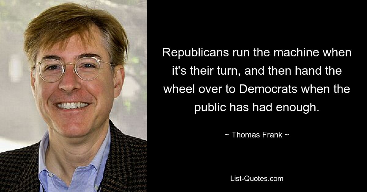 Republicans run the machine when it's their turn, and then hand the wheel over to Democrats when the public has had enough. — © Thomas Frank