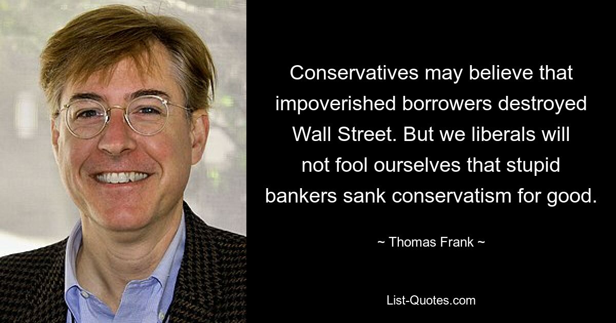 Conservatives may believe that impoverished borrowers destroyed Wall Street. But we liberals will not fool ourselves that stupid bankers sank conservatism for good. — © Thomas Frank