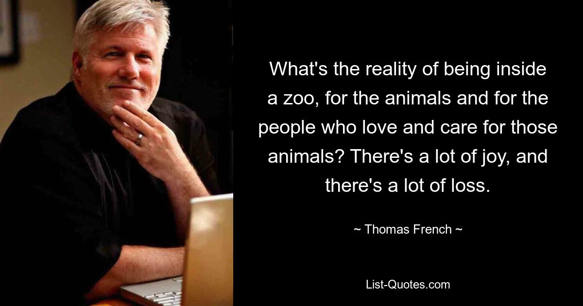 What's the reality of being inside a zoo, for the animals and for the people who love and care for those animals? There's a lot of joy, and there's a lot of loss. — © Thomas French