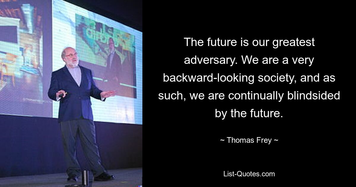 The future is our greatest adversary. We are a very backward-looking society, and as such, we are continually blindsided by the future. — © Thomas Frey