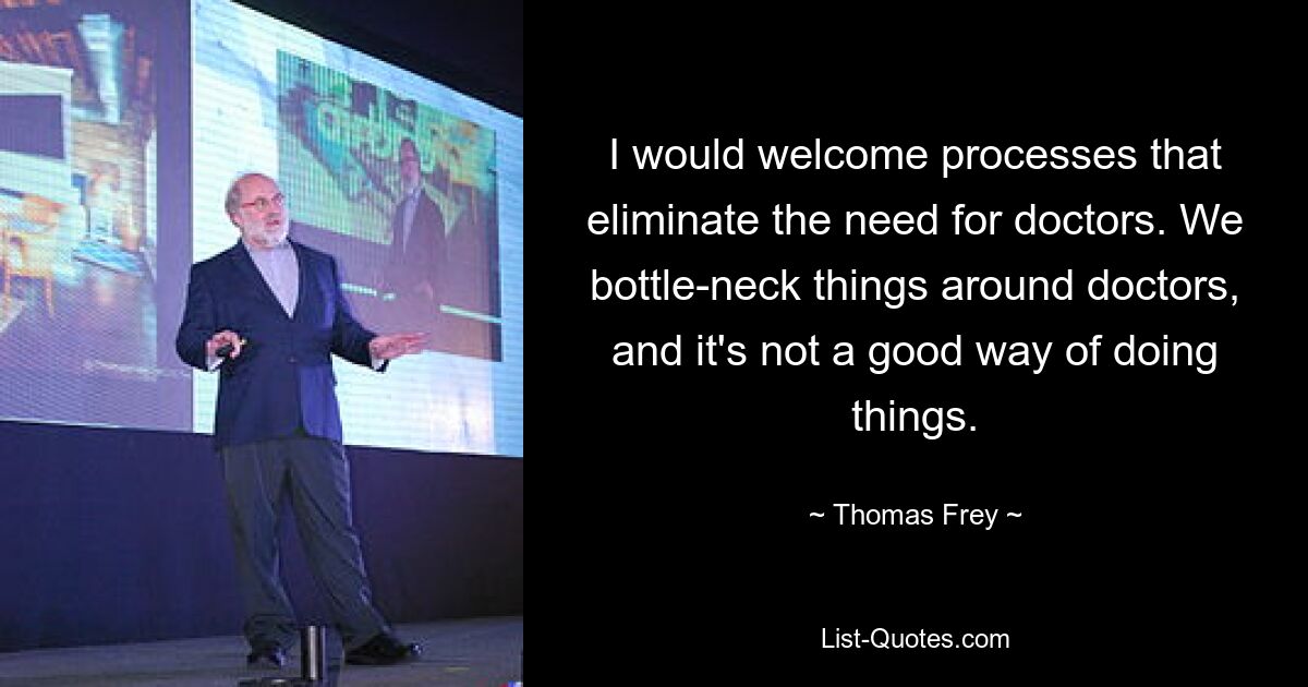 I would welcome processes that eliminate the need for doctors. We bottle-neck things around doctors, and it's not a good way of doing things. — © Thomas Frey