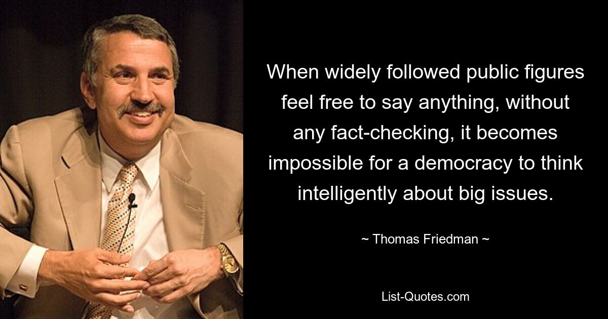 When widely followed public figures feel free to say anything, without any fact-checking, it becomes impossible for a democracy to think intelligently about big issues. — © Thomas Friedman