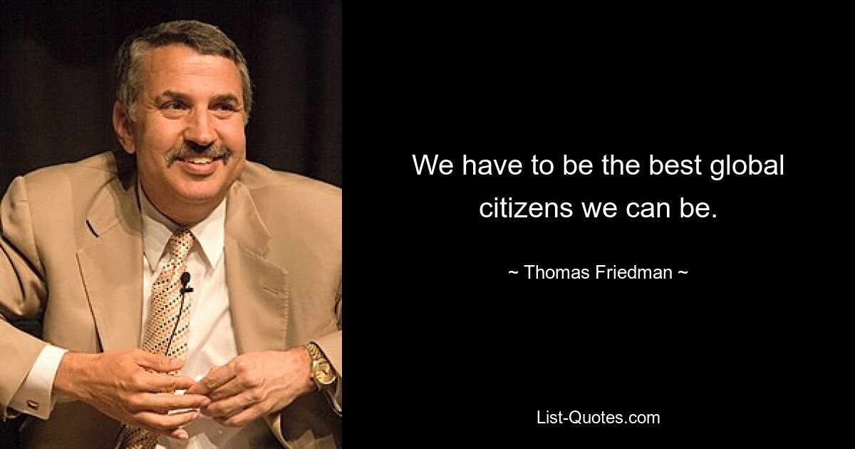 We have to be the best global citizens we can be. — © Thomas Friedman