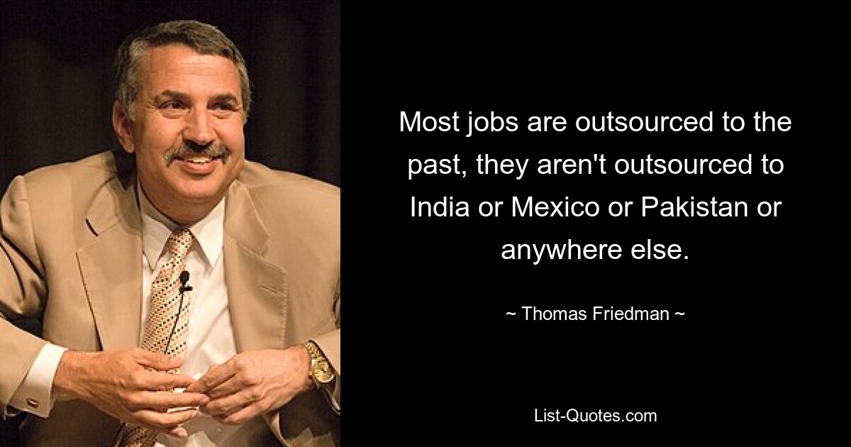 Most jobs are outsourced to the past, they aren't outsourced to India or Mexico or Pakistan or anywhere else. — © Thomas Friedman