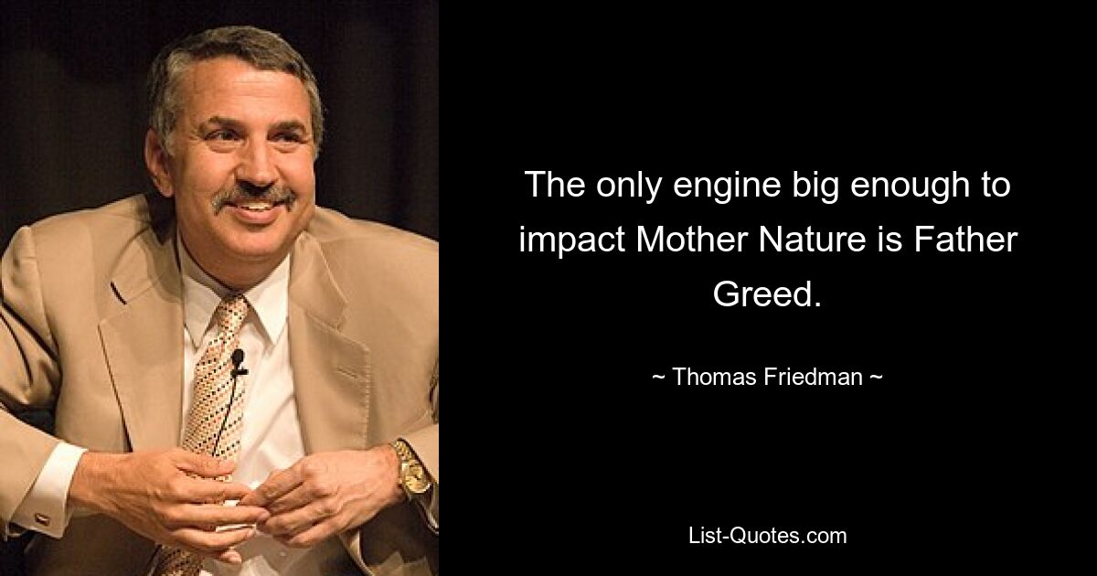 The only engine big enough to impact Mother Nature is Father Greed. — © Thomas Friedman