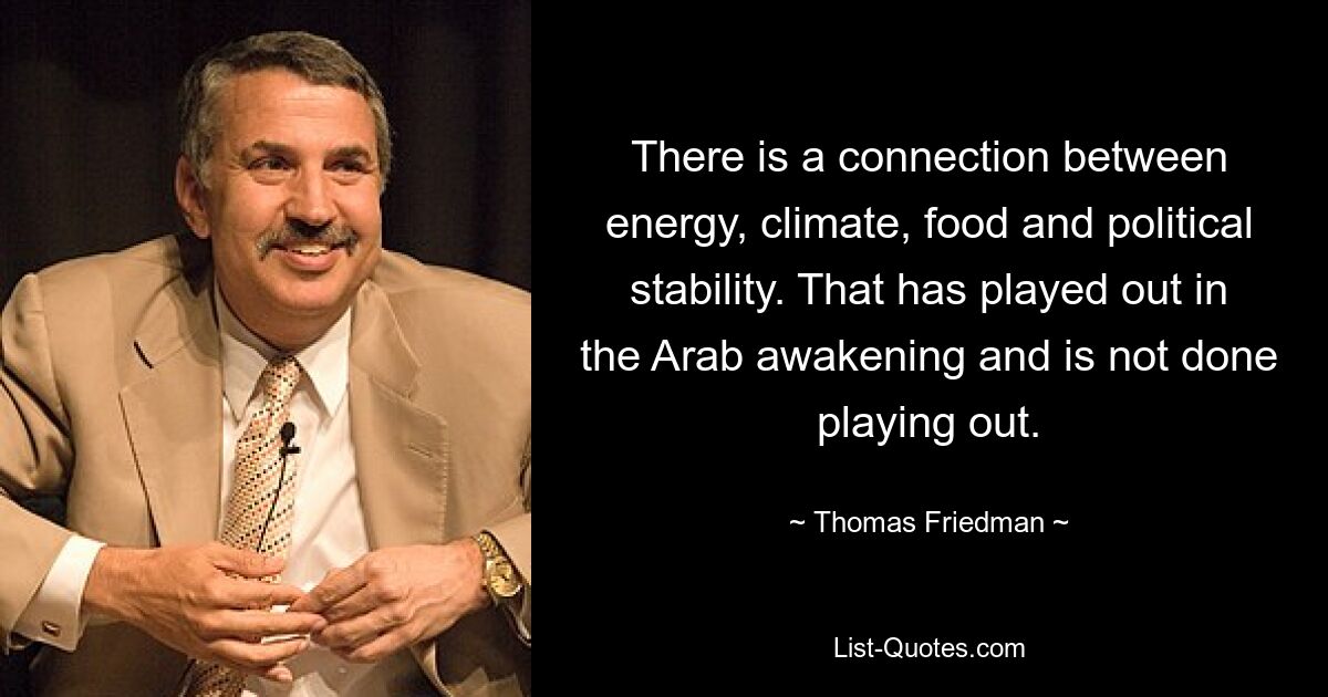 There is a connection between energy, climate, food and political stability. That has played out in the Arab awakening and is not done playing out. — © Thomas Friedman