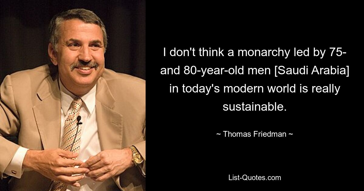 I don't think a monarchy led by 75- and 80-year-old men [Saudi Arabia] in today's modern world is really sustainable. — © Thomas Friedman