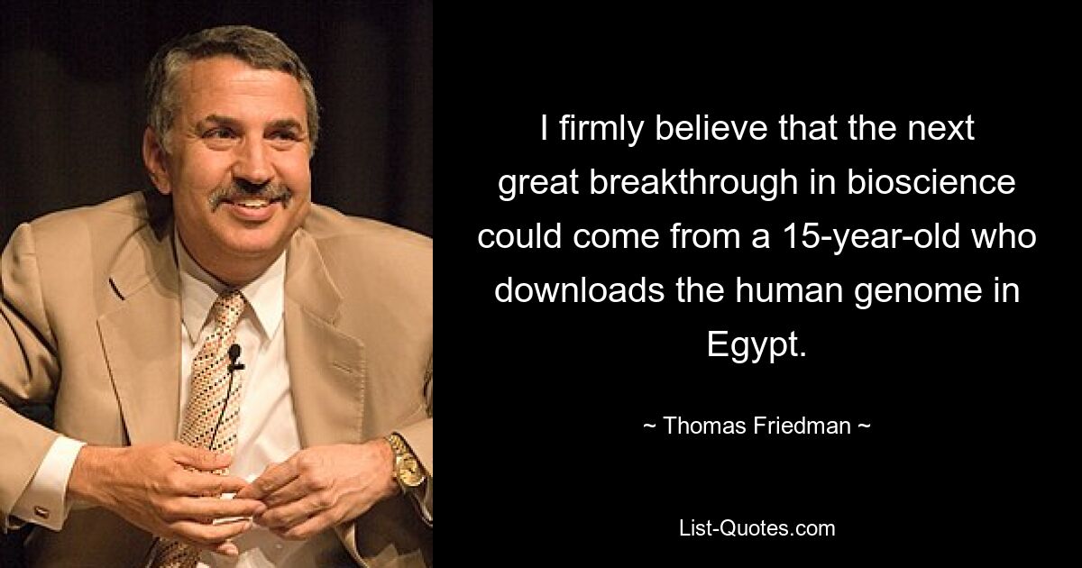 I firmly believe that the next great breakthrough in bioscience could come from a 15-year-old who downloads the human genome in Egypt. — © Thomas Friedman